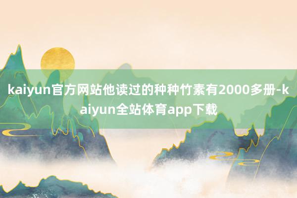 kaiyun官方网站他读过的种种竹素有2000多册-kaiyun全站体育app下载