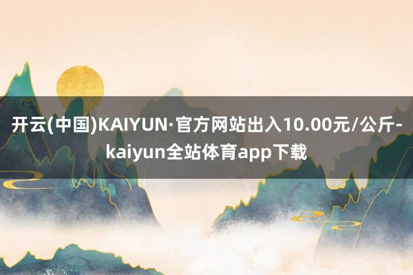 开云(中国)KAIYUN·官方网站出入10.00元/公斤-kaiyun全站体育app下载