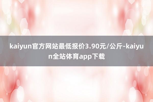 kaiyun官方网站最低报价3.90元/公斤-kaiyun全站体育app下载