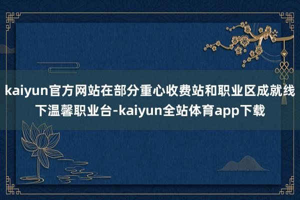 kaiyun官方网站在部分重心收费站和职业区成就线下温馨职业台-kaiyun全站体育app下载