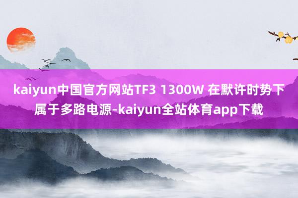 kaiyun中国官方网站TF3 1300W 在默许时势下属于多路电源-kaiyun全站体育app下载