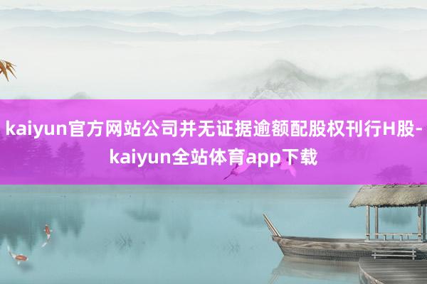 kaiyun官方网站公司并无证据逾额配股权刊行H股-kaiyun全站体育app下载