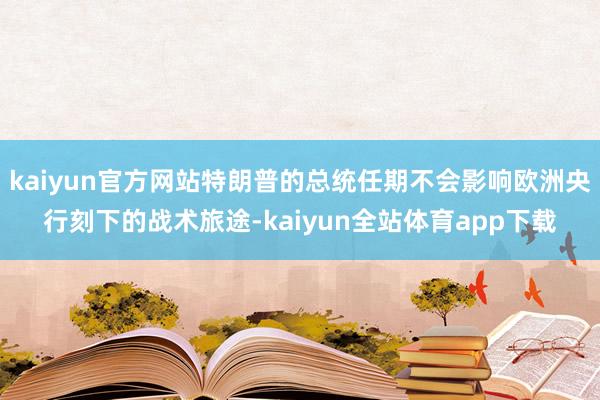 kaiyun官方网站特朗普的总统任期不会影响欧洲央行刻下的战术旅途-kaiyun全站体育app下载