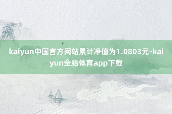 kaiyun中国官方网站累计净值为1.0803元-kaiyun全站体育app下载