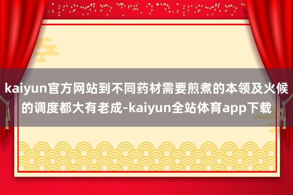 kaiyun官方网站到不同药材需要煎煮的本领及火候的调度都大有老成-kaiyun全站体育app下载