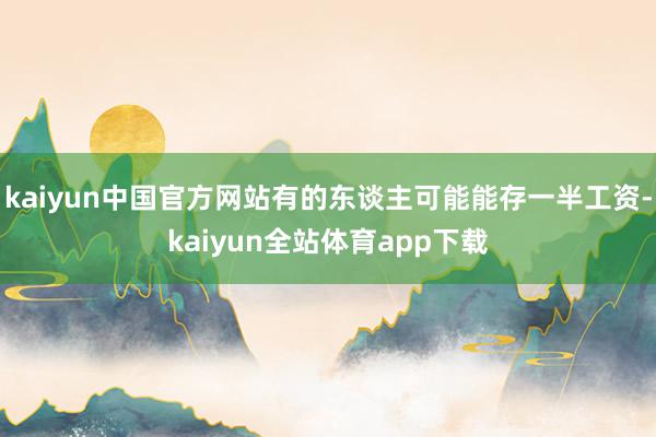 kaiyun中国官方网站有的东谈主可能能存一半工资-kaiyun全站体育app下载