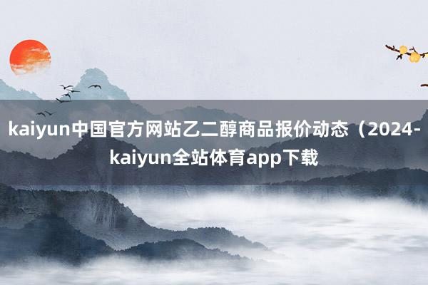 kaiyun中国官方网站乙二醇商品报价动态(2024-kaiyun全站体育app下载