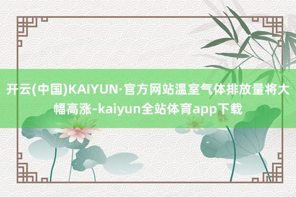 开云(中国)KAIYUN·官方网站温室气体排放量将大幅高涨-kaiyun全站体育app下载