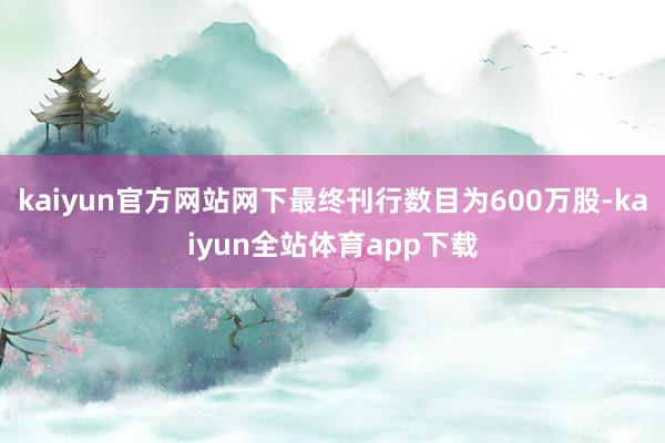 kaiyun官方网站网下最终刊行数目为600万股-kaiyun全站体育app下载
