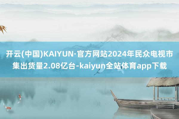 开云(中国)KAIYUN·官方网站2024年民众电视市集出货量2.08亿台-kaiyun全站体育app下载