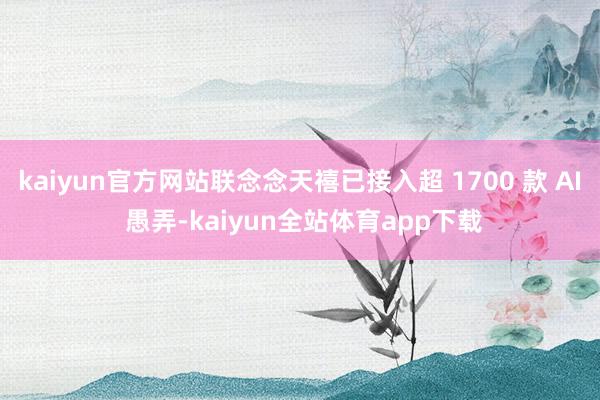 kaiyun官方网站联念念天禧已接入超 1700 款 AI 愚弄-kaiyun全站体育app下载
