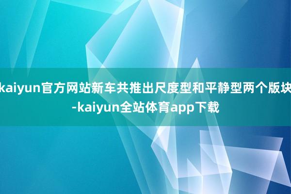 kaiyun官方网站新车共推出尺度型和平静型两个版块-kaiyun全站体育app下载