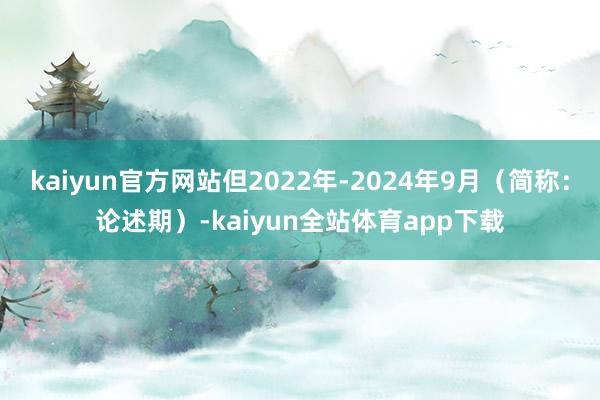 kaiyun官方网站但2022年-2024年9月（简称：论述期）-kaiyun全站体育app下载