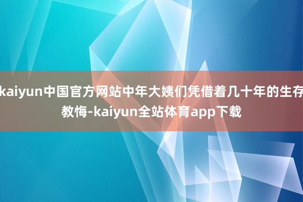 kaiyun中国官方网站中年大姨们凭借着几十年的生存教悔-kaiyun全站体育app下载