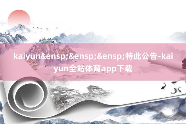 kaiyun&ensp;&ensp;&ensp;特此公告-kaiyun全站体育app下载