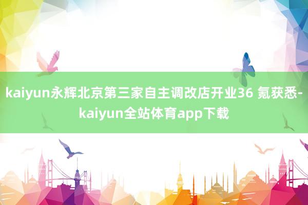 kaiyun永辉北京第三家自主调改店开业36 氪获悉-kaiyun全站体育app下载