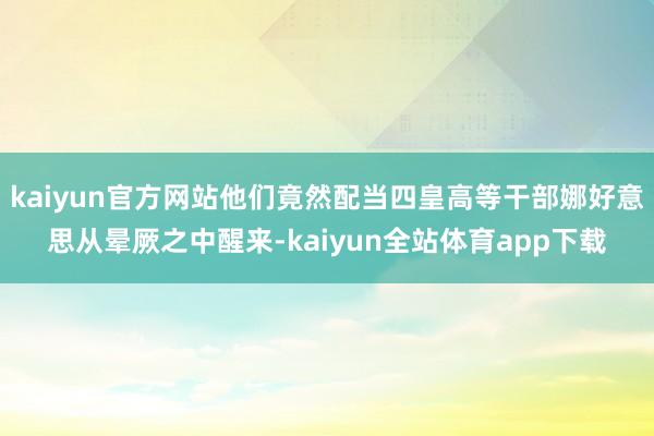 kaiyun官方网站他们竟然配当四皇高等干部娜好意思从晕厥之中醒来-kaiyun全站体育app下载