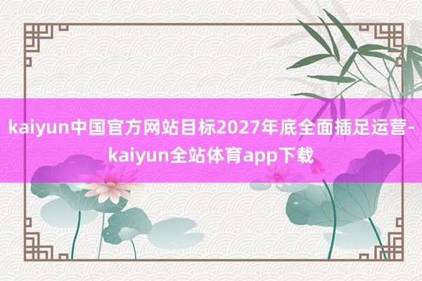 kaiyun中国官方网站目标2027年底全面插足运营-kaiyun全站体育app下载