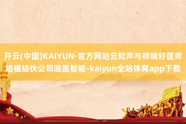 开云(中国)KAIYUN·官方网站云知声与祥瑞好医师培植结伙公司澔医智能-kaiyun全站体育app下载