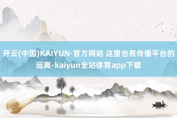 开云(中国)KAIYUN·官方网站 这里也有传播平台的远离-kaiyun全站体育app下载