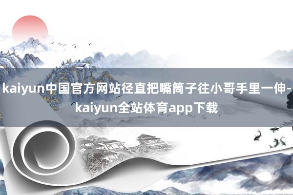kaiyun中国官方网站径直把嘴筒子往小哥手里一伸-kaiyun全站体育app下载
