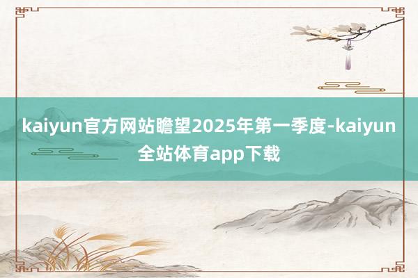 kaiyun官方网站瞻望2025年第一季度-kaiyun全站体育app下载