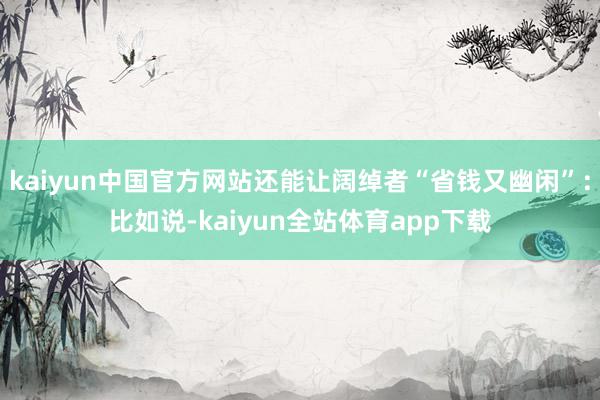kaiyun中国官方网站还能让阔绰者“省钱又幽闲”：比如说-kaiyun全站体育app下载