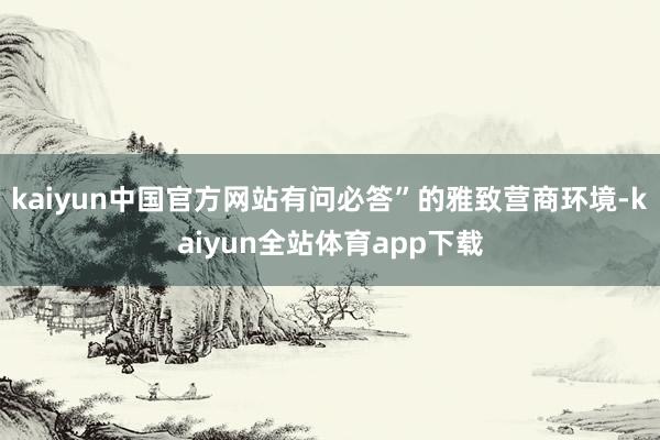 kaiyun中国官方网站有问必答”的雅致营商环境-kaiyun全站体育app下载