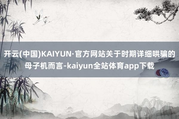 开云(中国)KAIYUN·官方网站关于时期详细哄骗的母子机而言-kaiyun全站体育app下载