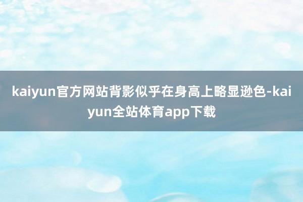 kaiyun官方网站背影似乎在身高上略显逊色-kaiyun全站体育app下载