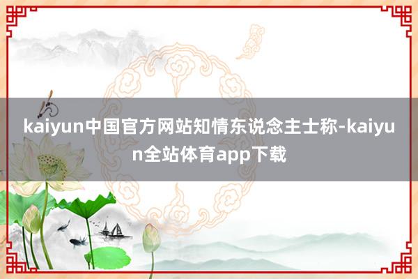kaiyun中国官方网站　　知情东说念主士称-kaiyun全站体育app下载