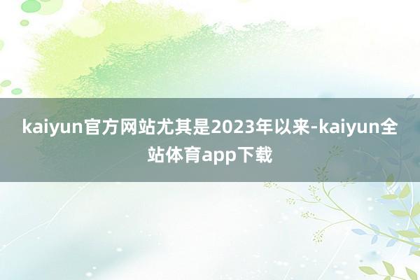 kaiyun官方网站尤其是2023年以来-kaiyun全站体育app下载