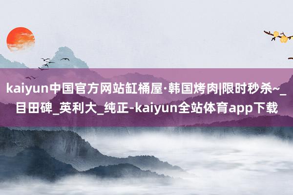 kaiyun中国官方网站缸桶屋·韩国烤肉|限时秒杀~_目田碑_英利大_纯正-kaiyun全站体育app下载