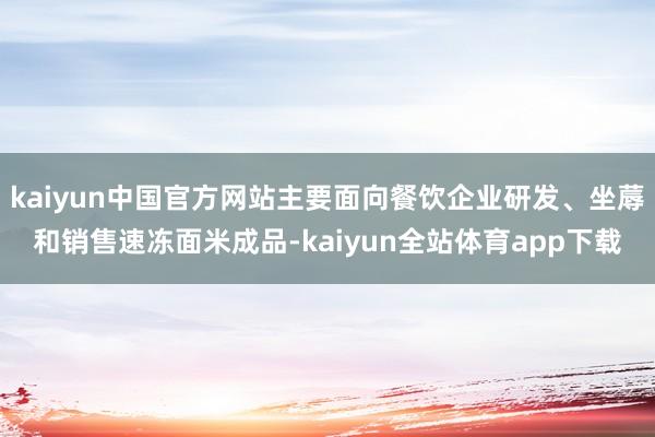 kaiyun中国官方网站主要面向餐饮企业研发、坐蓐和销售速冻面米成品-kaiyun全站体育app下载
