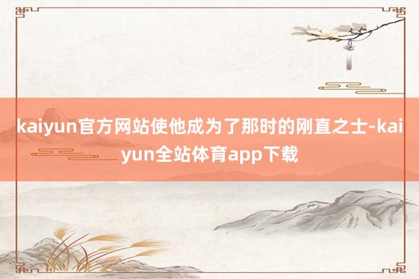 kaiyun官方网站使他成为了那时的刚直之士-kaiyun全站体育app下载