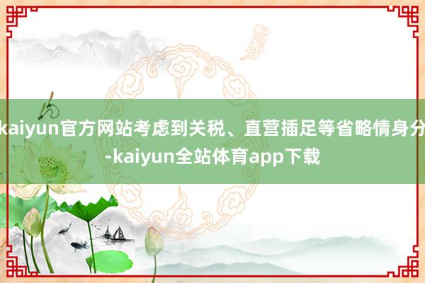 kaiyun官方网站考虑到关税、直营插足等省略情身分-kaiyun全站体育app下载