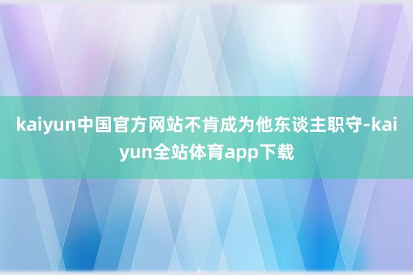 kaiyun中国官方网站不肯成为他东谈主职守-kaiyun全站体育app下载
