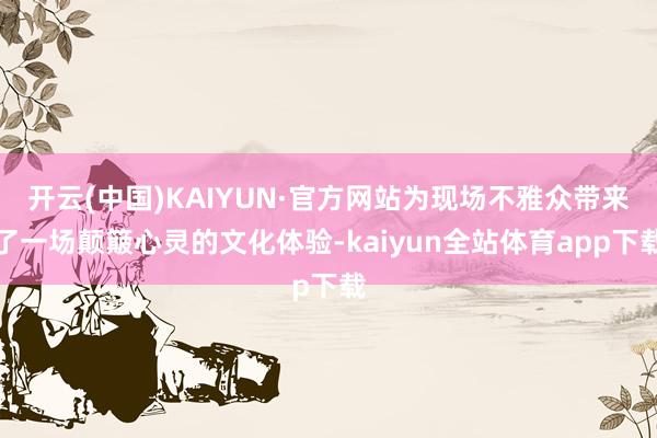开云(中国)KAIYUN·官方网站为现场不雅众带来了一场颠簸心灵的文化体验-kaiyun全站体育app下载