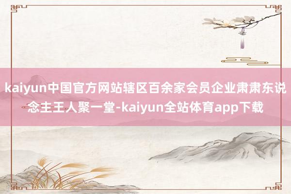 kaiyun中国官方网站辖区百余家会员企业肃肃东说念主王人聚一堂-kaiyun全站体育app下载