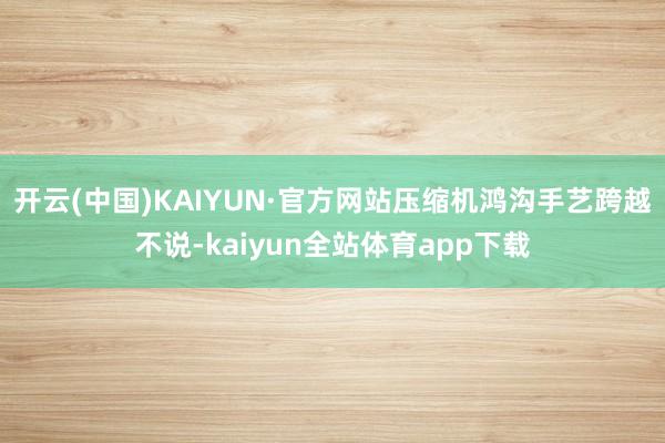 开云(中国)KAIYUN·官方网站压缩机鸿沟手艺跨越不说-kaiyun全站体育app下载