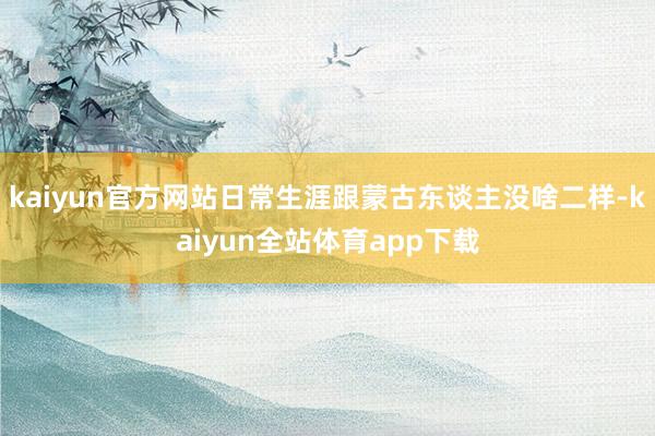 kaiyun官方网站日常生涯跟蒙古东谈主没啥二样-kaiyun全站体育app下载