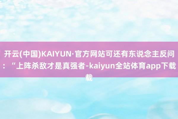 开云(中国)KAIYUN·官方网站可还有东说念主反问：“上阵杀敌才是真强者-kaiyun全站体育app下载