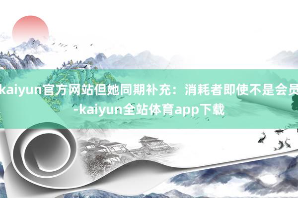 kaiyun官方网站但她同期补充：消耗者即使不是会员-kaiyun全站体育app下载