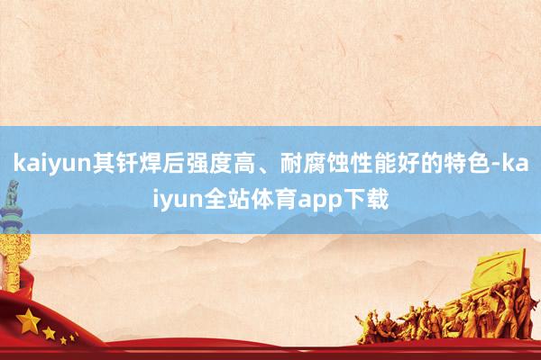 kaiyun其钎焊后强度高、耐腐蚀性能好的特色-kaiyun全站体育app下载