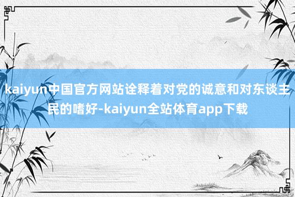 kaiyun中国官方网站诠释着对党的诚意和对东谈主民的嗜好-kaiyun全站体育app下载